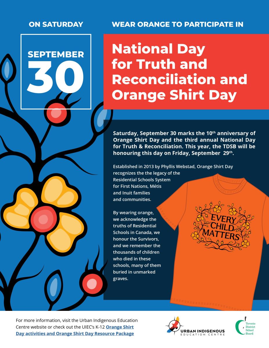 On Saturday, September 30 wear orange and participate in National Day for Truth and Reconciliation and Orange Shirt Day.  Saturday, September 30 marks the 10th anniversary of Orange Shirt Day and the third annual National Day for Truth & Reconciliation. This year, the TDSB will be honouring this day on Friday, September 29th. Established in 2013 by Phyllis Webstad, Orange Shirt Day recognizes the legacy of the Residential Schools System for First Nations, Métis and Inuit families and communities. By wearing orange, we acknowledge the truths of Residential Schools in Canada, we honour the Survivors, and we remember the thousands of children who died in these schools, many of them buried in unmarked graves.  For more information, visit the Urban Indigenous Education Centre website or check out the <a  data-cke-saved-href='https://drive.google.com/file/d/1NW1wz8aMhxt89_GvRYICy0XuG_CheQQm/view' href='https://drive.google.com/file/d/1NW1wz8aMhxt89_GvRYICy0XuG_CheQQm/view'>UIEC’s K-12 Orange Shirt Day activities and Orange Shirt Day Resource Package.